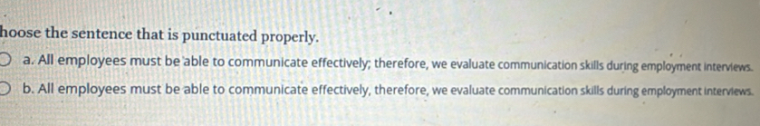 hoose the sentence that is punctuated properly.
a. All employees must be able to communicate effectively; therefore, we evaluate communication skills during employment interviews.
b. All employees must be able to communicate effectively, therefore, we evaluate communication skills during employment interviews.