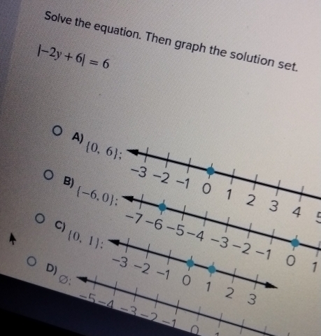 Solve the equation. Then graph the solution set
|-2y+6|=6
A)  0,6
-3 -2 -1 0 1 2 3
B)  -6,0.
4 C
C)
-7 -6
(0,1) -5 -4 -3 -2 -1 0 1
-3
D) -2
0 1