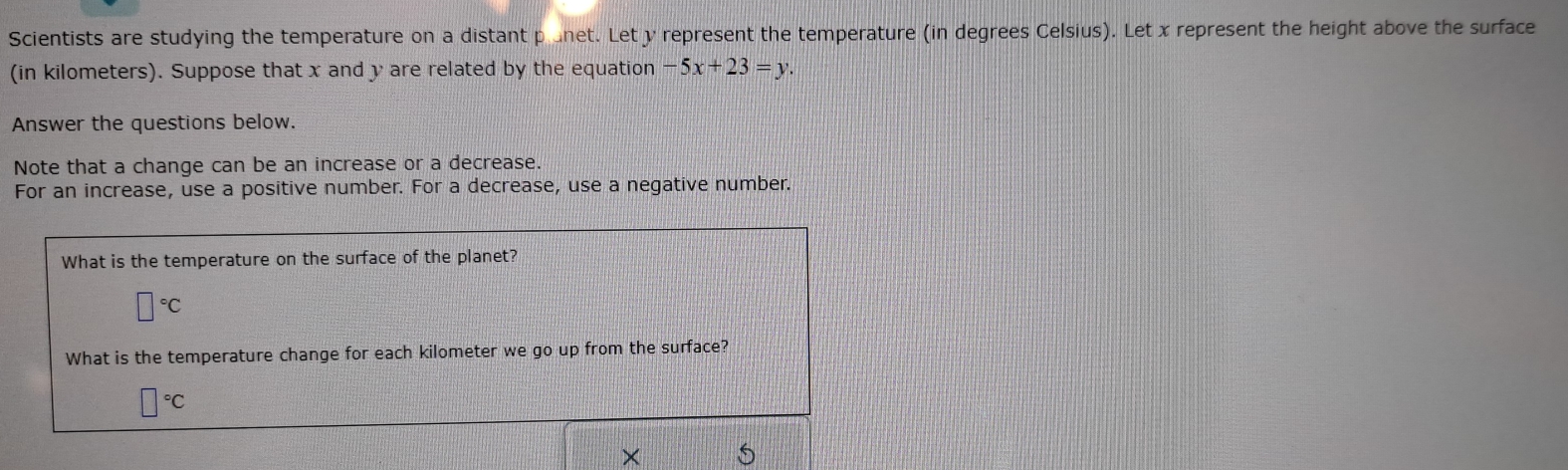 Scientists are studying the temperature on a distant plunet. Let y represent the temperature (in degrees Celsius). Let x represent the height above the surface 
(in kilometers). Suppose that x and y are related by the equation -5x+23=y. 
Answer the questions below. 
Note that a change can be an increase or a decrease. 
For an increase, use a positive number. For a decrease, use a negative number. 
What is the temperature on the surface of the planet?
□°C
What is the temperature change for each kilometer we go up from the surface?
□°C
×