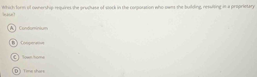 Which form of ownership requires the pruchase of stock in the corporation who owns the building, resulting in a proprietary
lease?
A Condominium
BCooperative
C Town home
D Time share