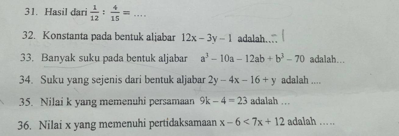 Hasil dari  1/12 : 4/15 =... _ 
32. Konstanta pada bentuk aljabar 12x-3y-1 adalah. 
33. Banyak suku pada bentuk aljabar a^3-10a-12ab+b^3-70 adalah… 
34. Suku yang sejenis dari bentuk aljabar 2y-4x-16+y adalah .... 
35. Nilai k yang memenuhi persamaan 9k-4=23 adalah .. 
36. Nilai x yang memenuhi pertidaksamaan x-6<7x+12 adalah ……