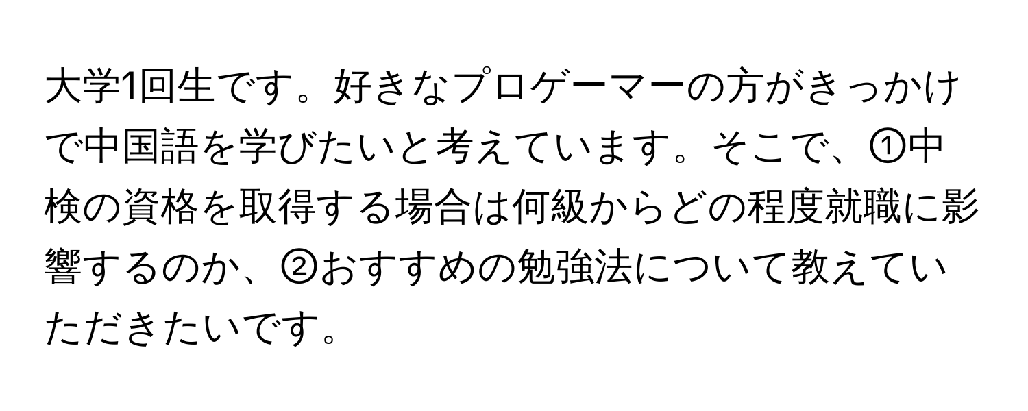 大学1回生です。好きなプロゲーマーの方がきっかけで中国語を学びたいと考えています。そこで、①中検の資格を取得する場合は何級からどの程度就職に影響するのか、②おすすめの勉強法について教えていただきたいです。