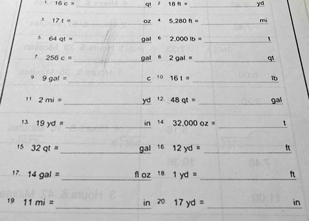 1 16c=
_qt 2 18ft= _ yd
_ 
_ 
3 17t=
oz 4 5.280ft= mi
__ 
5 64qt= gal 6 2,000lb= t
256c= _  gal 8. 2gal= _ qt
9gal= _ 
_ 
C^(10)161=
Ib 
11. 2mi= _ yd^(12.)48q^8= _ gal
_ 
13 19yd= _  in^(14)32,000oz= _ t
15 32qt= _9ªl ¹6 12yd= _ f
17. 14gal= _ N oz 18. 1yd= _ ft
_ 
19 11mi= in 20 17yd= _ in