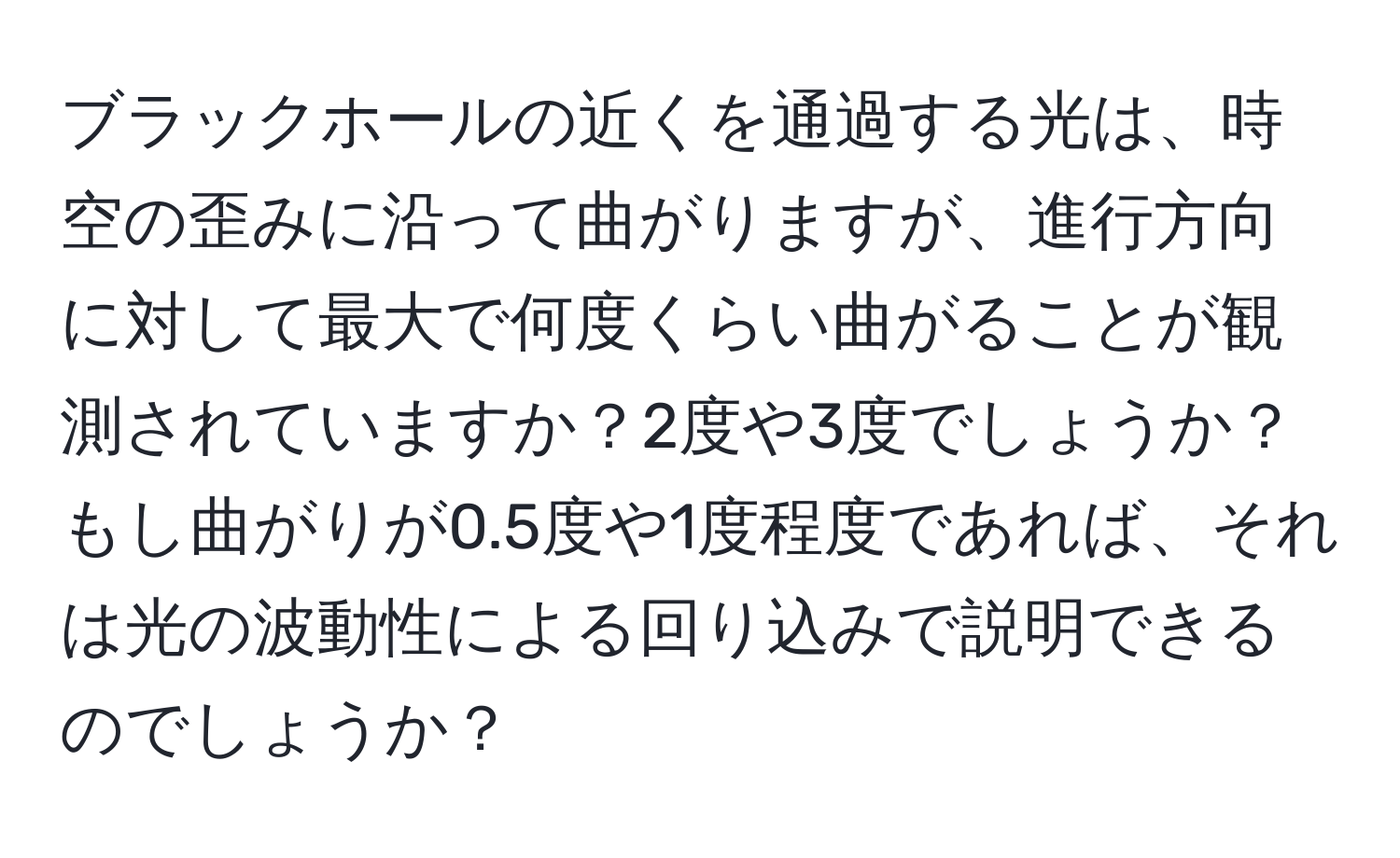 ブラックホールの近くを通過する光は、時空の歪みに沿って曲がりますが、進行方向に対して最大で何度くらい曲がることが観測されていますか？2度や3度でしょうか？もし曲がりが0.5度や1度程度であれば、それは光の波動性による回り込みで説明できるのでしょうか？