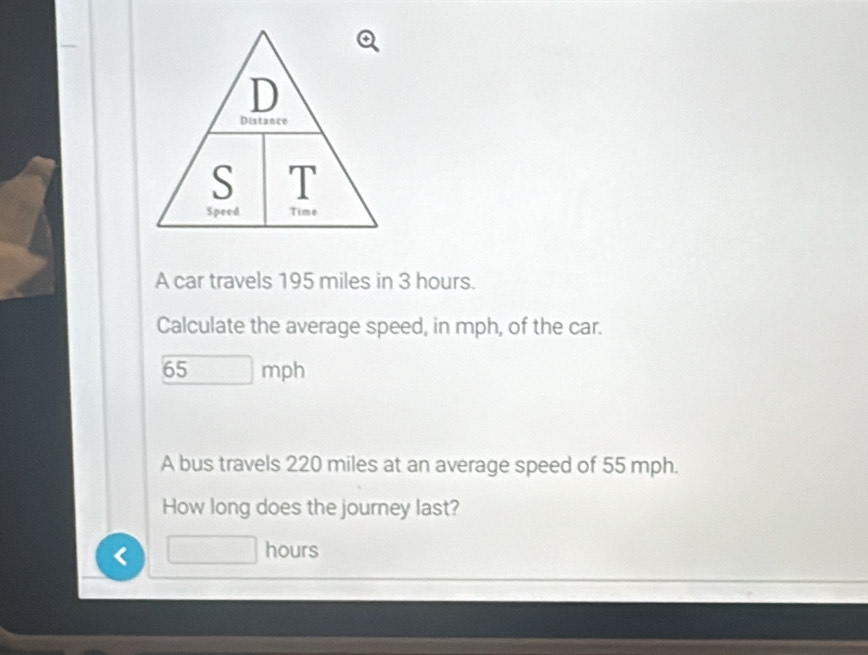 A car travels 195 miles in 3 hours. 
Calculate the average speed, in mph, of the car.
65 mph
A bus travels 220 miles at an average speed of 55 mph. 
How long does the journey last? 
< hours