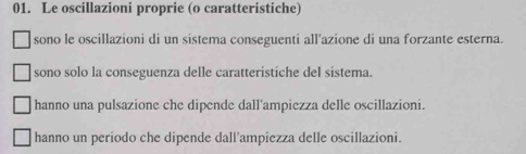 Le oscillazioni proprie (o caratteristiche)
sono le oscillazioni di un sistema conseguenti all'azione di una forzante esterna.
sono solo la conseguenza delle caratteristiche del sistema.
hanno una pulsazione che dipende dall'ampiezza delle oscillazioni.
hanno un periodo che dipende dall'ampiezza delle oscillazioni.