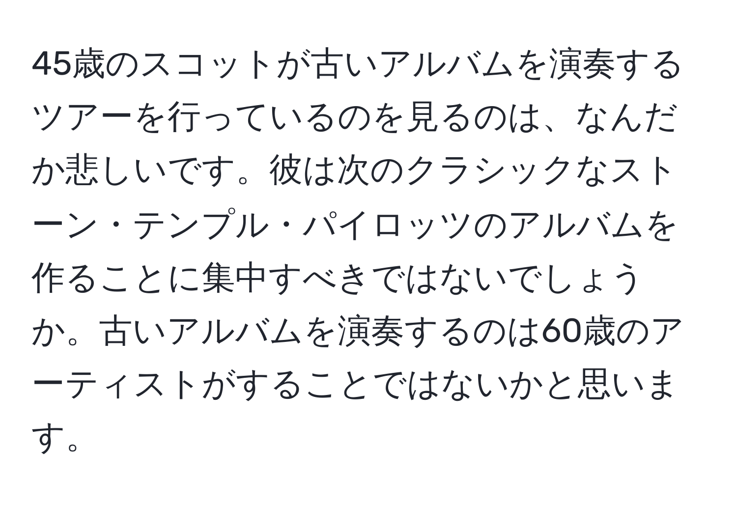 45歳のスコットが古いアルバムを演奏するツアーを行っているのを見るのは、なんだか悲しいです。彼は次のクラシックなストーン・テンプル・パイロッツのアルバムを作ることに集中すべきではないでしょうか。古いアルバムを演奏するのは60歳のアーティストがすることではないかと思います。