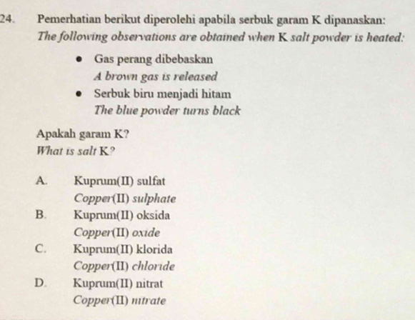 Pemerhatian berikut diperolehi apabila serbuk garam K dipanaskan:
The following observations are obtained when K salt powder is heated:
Gas perang dibebaskan
A brown gas is released
Serbuk biru menjadi hitam
The blue powder turns black
Apakah garam K?
What is salt K?
A. Kuprum(II) sulfat
Copper(II) sulphate
B. Kuprum(II) oksida
Copper(II) oxide
C. Kuprum(II) klorida
Copper(II) chloride
D. Kuprum(II) nitrat
Copper(II) ntrate