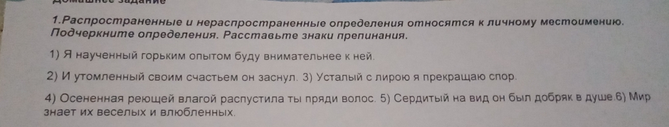 1.Раслространенньιе и нераслространенньге олределения относятся кличному местоимению. 
Подчеркните олределения. Расставьте знаки прелинания. 
1) Я наученный горьким олыιтом буду внимательнее к ней. 
2) Иутомленный своим счастьем он заснул. 3) Усталый слирοюо япрекрашаю слор. 
4) Осененная реюшей влагой раслустила τыιлряди волос. 5) Сердитый на вид он был добряк в душеб) Мир 
знает их веселых и влюбленных.