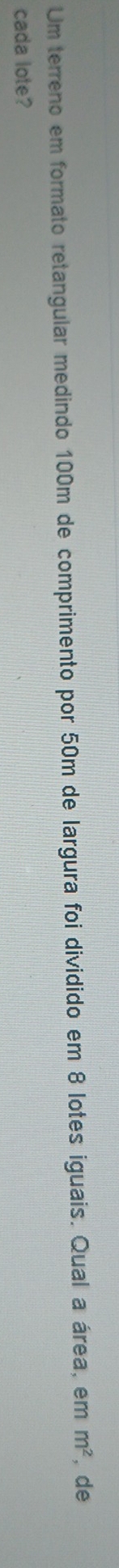 Um terreno em formato retangular medindo 100m de comprimento por 50m de largura foi dividido em 8 lotes iguais. Qual a área, em m^2 , de 
cada lote?