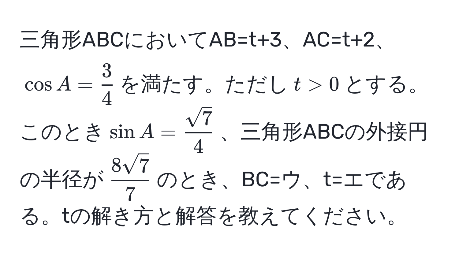 三角形ABCにおいてAB=t+3、AC=t+2、(cos A= 3/4 )を満たす。ただし(t>0)とする。このとき(sin A= sqrt(7)/4 )、三角形ABCの外接円の半径が( 8sqrt(7)/7 )のとき、BC=ウ、t=エである。tの解き方と解答を教えてください。