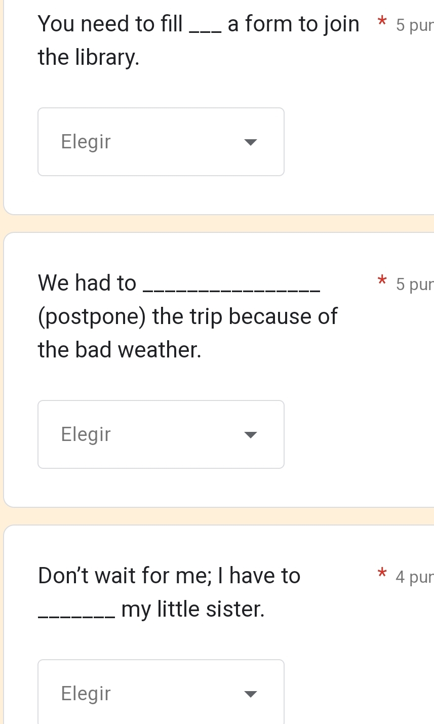 You need to fill _a form to join * 5 pur
the library.
Elegir
We had to _ 5 pur
(postpone) the trip because of
the bad weather.
Elegir
Don't wait for me; I have to 4 pur
_my little sister.
Elegir
