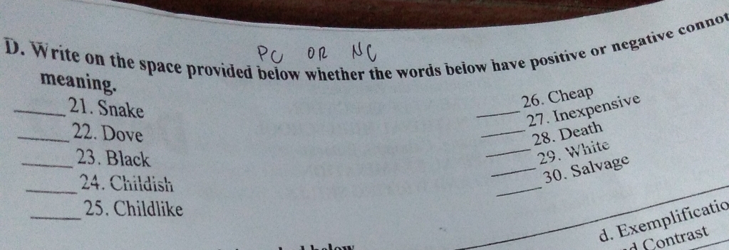 Write on the space provided below whether the words below have positive or negative connot 
meaning. 
_21. Snake 
26. Cheap 
_27. Inexpensive 
_22. Dove _28. Death 
_23. Black 
_29. White 
_24. Childish 
_ 
_30. Salvage 
_25. Childlike 
d. Exemplificatic 
d Contrast