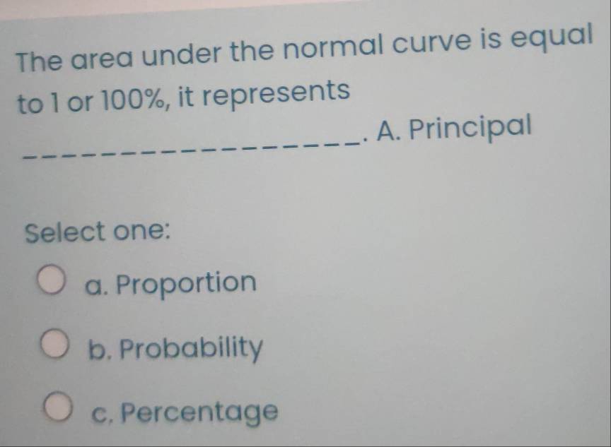 The area under the normal curve is equal
to 1 or 100%, it represents
_. A. Principal
Select one:
a. Proportion
b. Probability
c. Percentage