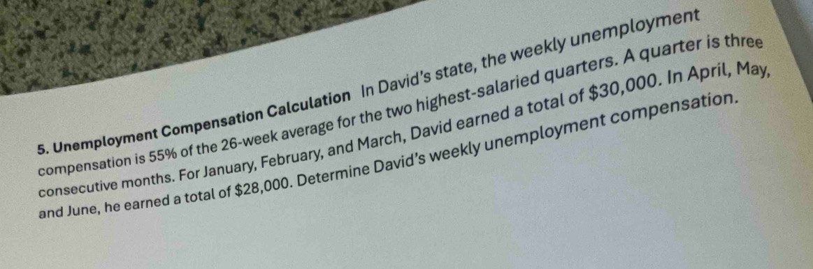 Unemployment Compensation Calculation In David's state, the weekly unemploymen 
compensation is 55% of the 26-week average for the two highest-salaried quarters. A quarter is thre 
consecutive months. For January, February, and March, David earned a total of $30,000. In April, May 
and June, he earned a total of $28,000. Determine David’s weekly unemployment compensation