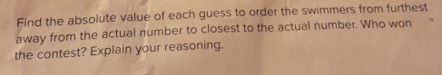 Find the absolute value of each guess to order the swimmers from furthest 
away from the actual number to closest to the actual number. Who won 
the contest? Explain your reasoning.
