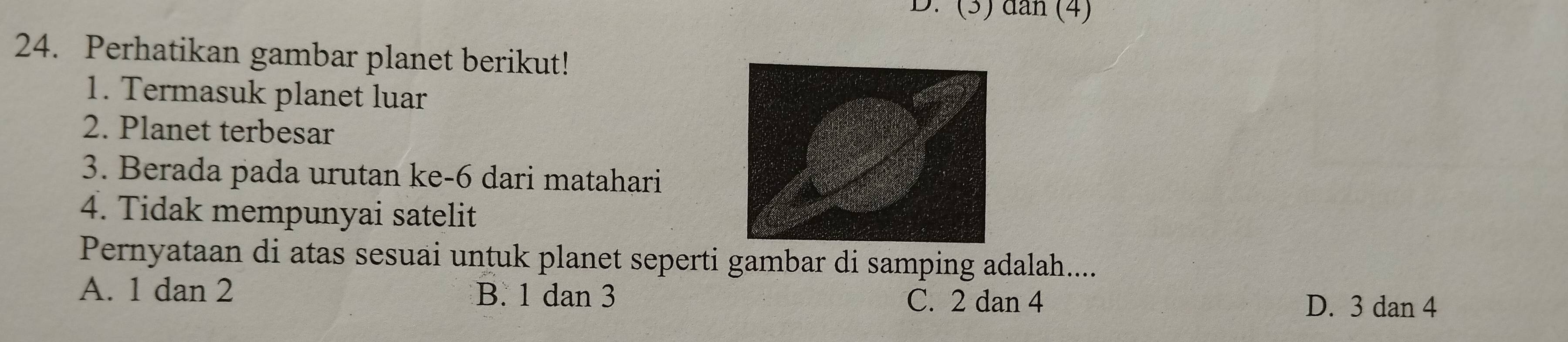 (3) dân (4)
24. Perhatikan gambar planet berikut!
1. Termasuk planet luar
2. Planet terbesar
3. Berada pada urutan ke- 6 dari matahari
4. Tidak mempunyai satelit
Pernyataan di atas sesuai untuk planet seperti gambar di samping adalah....
A. 1 dan 2 B. 1 dan 3 C. 2 dan 4
D. 3 dan 4