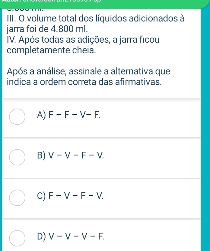 IIII. O volume total dos líquidos adicionados à
jarra foi de 4.800 ml.
IV. Após todas as adições, a jarra ficou
completamente cheia.
Após a análise, assinale a alternativa que
indica a ordem correta das afirmativas.
A) F-F-V-F.
B) V-V-F-V.
C) F-V-F-V.
D) V-V-V-F.