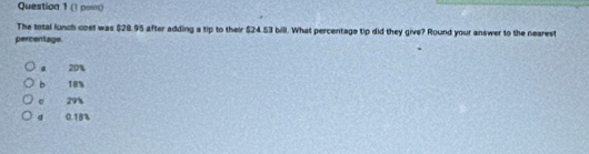 (1 pomt)
The total lunch cost was $28.95 after adding a tip to their $24.53 bill. What percentage tip did they give? Round your answer to the nearest
percentago. 20%
b 18%
e 29%
a 0.18%