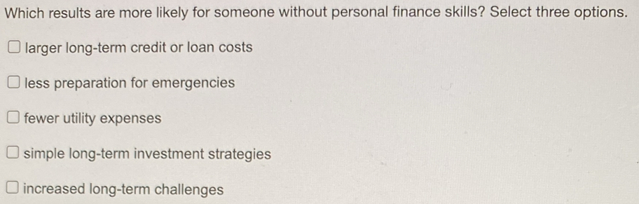 Which results are more likely for someone without personal finance skills? Select three options.
larger long-term credit or loan costs
less preparation for emergencies
fewer utility expenses
simple long-term investment strategies
increased long-term challenges