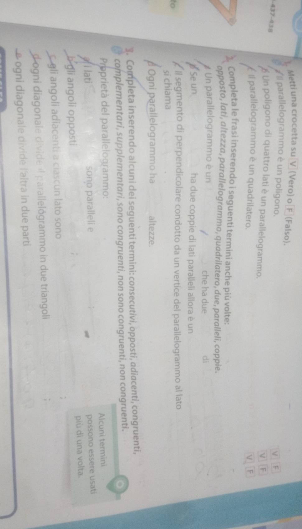 Metti una crocetta su V (Vero) o[F (Falso). 
# Il parallelogrammo è un poligono. 
V F
-437-438 é Un poligono di quattro lati è un parallelogrammo. 
F 
É Il parallelogrammo è un quadrilatero. F 
Completa le frasi inserendo i seguenti termini anche più volte: 
opposto, lati, altezza, parallelogrammo, quadrilatero, due, paralleli, coppie. 
# Un parallelogrammo è un 
che ha due di 
、 Se un ha due coppie di lati paralleli allora è un 
to 
ll segmento di perpendicolare condotto da un vertice del parallelogrammo al lato 
si chiama 
Ogni parallelogrammo ha altezze. 
3. Completa inserendo alcuni dei seguenti termini: consecutivi, opposti, adiacenti, congruenti, 
complementari, supplementari, sono congruenti, non sono congruenti, non congruenti. 
Proprietà del parallelogrammo: 
Alcuni termini 
afilati sono paralleli e 
possono essere usati 
più di una volta. 
b gli angoli opposti 
c gli angoli adiacenti a ciascun lato sono 
dogni diagonale divide il parallelógrammo in due triangoli 
e ogni diagonale divide l'altra in due parti