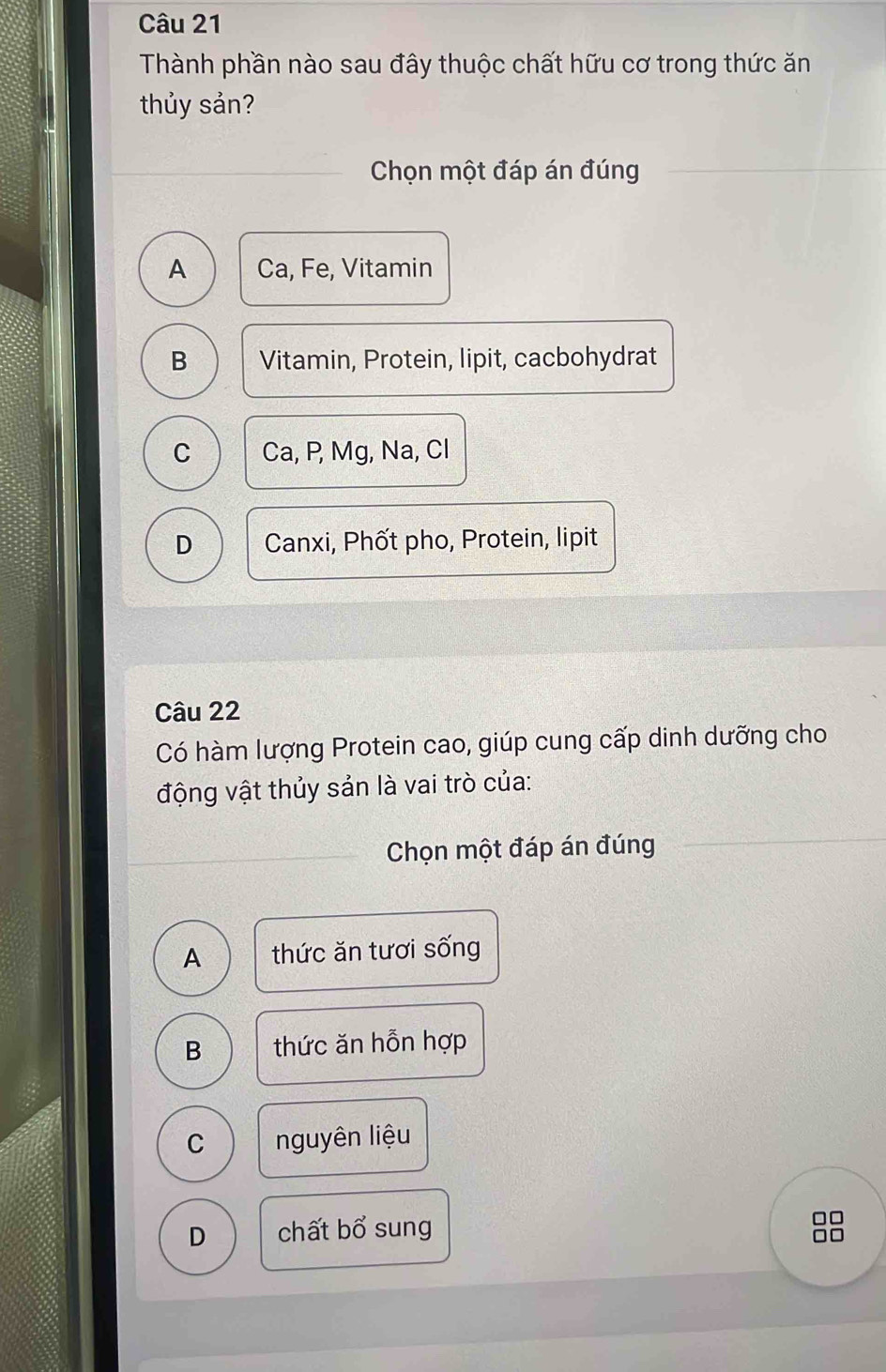 Thành phần nào sau đây thuộc chất hữu cơ trong thức ăn
thủy sản?
Chọn một đáp án đúng
A Ca, Fe, Vitamin
B Vitamin, Protein, lipit, cacbohydrat
C Ca, P, Mg, Na, Cl
D Canxi, Phốt pho, Protein, lipit
Câu 22
Có hàm lượng Protein cao, giúp cung cấp dinh dưỡng cho
động vật thủy sản là vai trò của:
Chọn một đáp án đúng
A thức ăn tươi sống
B thức ăn hỗn hợp
C nguyên liệu
D chất bổ sung
□□