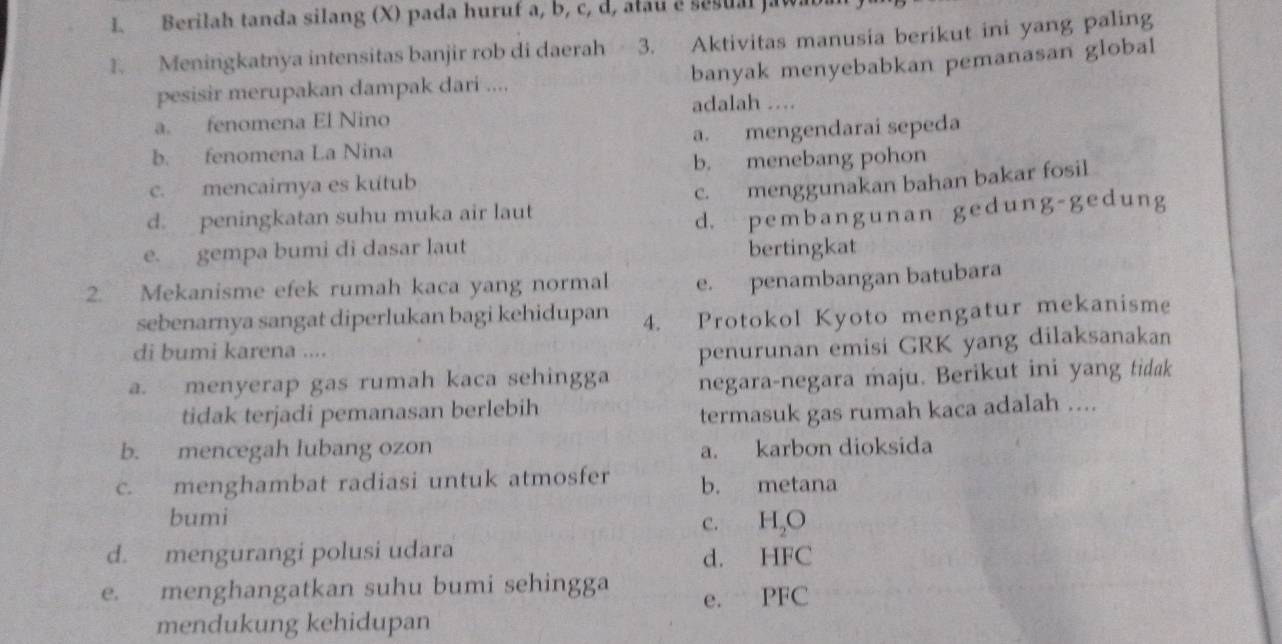 Berilah tanda silang (X) pada huruf a, b, c, d, ałau e sesual ja
1. Meningkatnya intensitas banjir rob di daerah 3. Aktivitas manusia berikut ini yang paling
banyak menyebabkan pemanasan global
pesisir merupakan dampak dari ....
adalah …
a. fenomena El Nino
b. fenomena La Nina a. mengendarai sepeda
b. menebang pohon
c. mencairnya es kutub
d. peningkatan suhu muka air laut c. menggunakan bahan bakar fosil
e. gempa bumi di dasar laut d. pembangunan gedung-gedung
bertingkat
2. Mekanisme efek rumah kaca yang normal e. penambangan batubara
sebenarnya sangat diperlukan bagi kehidupan 4. Protokol Kyoto mengatur mekanisme
di bumi karena ....
penurunan emisi GRK yang dilaksanakan
a. menyerap gas rumah kaca sehingga negara-negara maju. Berikut ini yang tidak
tidak terjadi pemanasan berlebih
termasuk gas rumah kaca adalah ....
b. mencegah lubang ozon a. karbon dioksida
c. menghambat radiasi untuk atmosfer b. metana
bumi
c. H₂O
d. mengurangi polusi udara d. HFC
e. menghangatkan suhu bumi sehingga
e. PFC
mendukung kehidupan