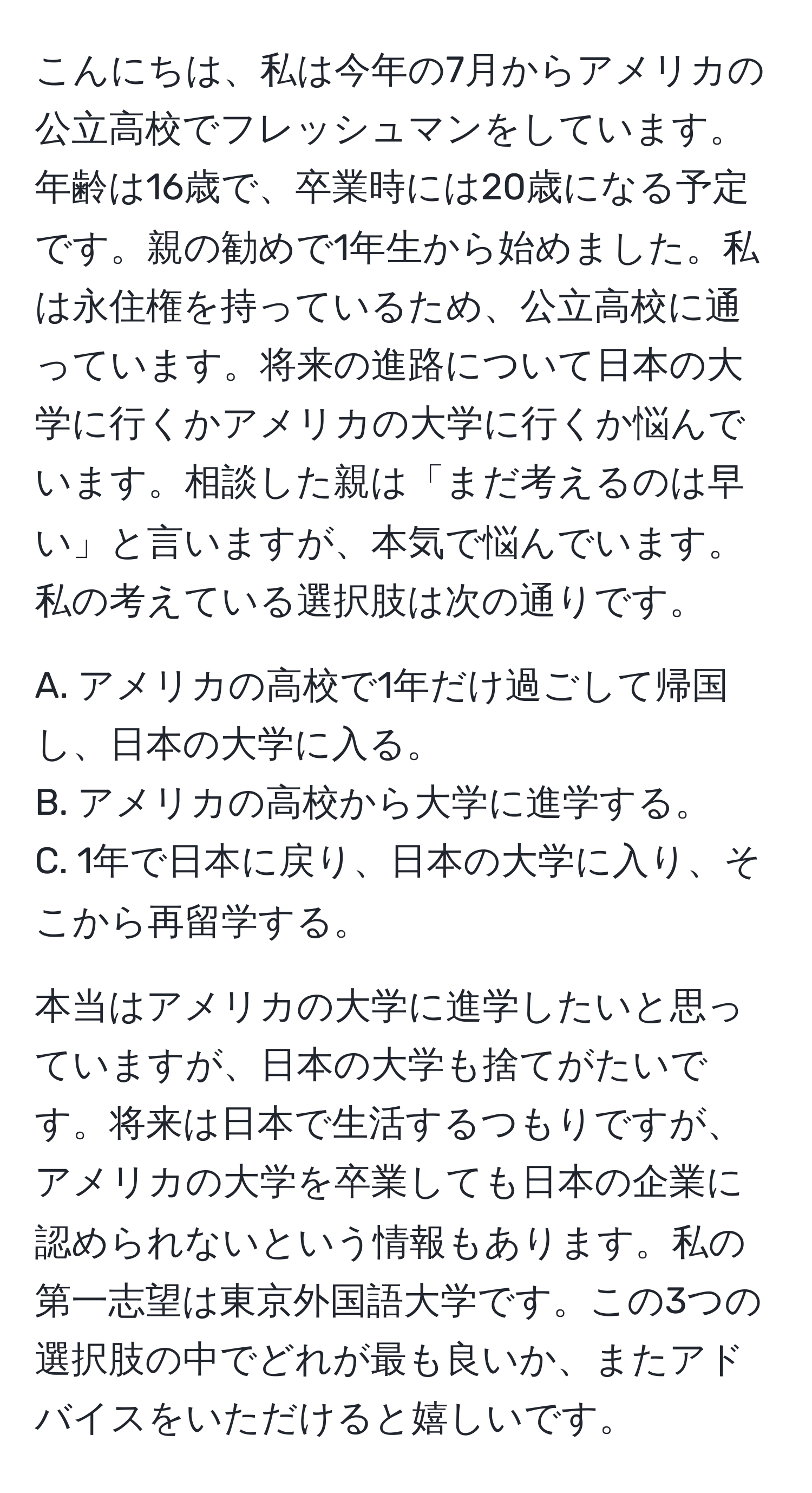 こんにちは、私は今年の7月からアメリカの公立高校でフレッシュマンをしています。年齢は16歳で、卒業時には20歳になる予定です。親の勧めで1年生から始めました。私は永住権を持っているため、公立高校に通っています。将来の進路について日本の大学に行くかアメリカの大学に行くか悩んでいます。相談した親は「まだ考えるのは早い」と言いますが、本気で悩んでいます。私の考えている選択肢は次の通りです。

A. アメリカの高校で1年だけ過ごして帰国し、日本の大学に入る。  
B. アメリカの高校から大学に進学する。  
C. 1年で日本に戻り、日本の大学に入り、そこから再留学する。

本当はアメリカの大学に進学したいと思っていますが、日本の大学も捨てがたいです。将来は日本で生活するつもりですが、アメリカの大学を卒業しても日本の企業に認められないという情報もあります。私の第一志望は東京外国語大学です。この3つの選択肢の中でどれが最も良いか、またアドバイスをいただけると嬉しいです。