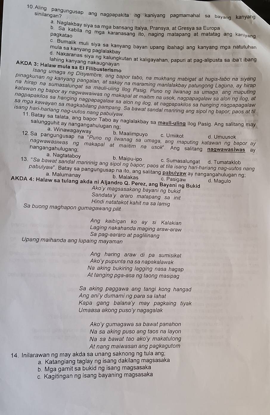 Aling pangungusap ang nagpapakita ng kaniyang pagmamahal sa bayanq kanyang
sinilangan?
a. Naglakbay siya sa mga bansang Italya, Pransya, at Gresya sa Europa
b. Sa kabila ng mga karanasang ito, naging matapang at matatag ang kaniyang
pagkatao
c. Bumalik muli siya sa kanyang bayan upang ibahagi ang kanyang mga natutuhar
mula sa kanyang paglalakbay
d. Nakaranas siya ng kalungkutan at kaligayahan, papuri at pag-alipusta sa iba't ibang
lahing kanyang nakaugnayan
AKDA 3: Halaw mula sa El Filibusterismo
Isang umaga ng Disyembre, ang bapor tabo, na mukhang mabigat at hugis-tabo na siyang
pinagkunan ng kanyang pangalan, at sakay na maraming manlalakbay patungong Laguna, ay hirap
na hirap na sumasalungat sa mauli-uling llog Pasig. Puno ng liwanag sa umaga, ang maputing
katawan ng bapor ay nagwawaiwas ng makapal at maitim na usok, nagpapagalaw sa alon ng iloq, at
nagpapakilos sa hanging nagpapagalaw sa alon ng ilog, at nagpapakilos sa hanging nagpapagalaw
sa mga kawayan sa magkabilang pampang. Sa bawat sandal maririnig ang sipol ng bapor; paos at til
isang hari-hariang nag-uutos nang pabulyaw.
11.Batay sa talata, ang bapor Tabo ay naglalakbay sa maull-uling llog Pasig. Ang salitang may
salungguhit ay nangangahulugan ng;
a. Winawagayway b. Maalimpuyo c. Umiikot d. Umuusok
12.Sa pangungusap na "Puno ng liwanag sa umaga, ang maputing katawan ng bapor ay
nagwawasiwas ng makapal at maiitim na usok". Ang salitang nagwawasiwas ay
nangangahulugang;
a. Nagtataboy b. Maipu-ipo c. Sumasalungat d. Tumataklob
13. “Sa bawat sandal maririnig ang sipol ng bapor, paos at tila isang hari-hariang nag-uutos nang
pabulyaw". Batay sa pangungusap na ito, ang salitang pabulyaw ay nangangahulugan ng;
a. Malumanay b. Malakas c. Pasigaw
AKDA 4: Halaw sa tulang akda ni Aljandro Q. Perez, ang Bayaning Bukid d. Magulo
Ako'y magsasakang bayani ng bukid
Sandata'y araro matapang sa init
Hindi natatakot kahit na sa lamig
Sa buong maghapon gumagawang pilit
Ang kaibigan ko ay si Kalakian
Laging nakahanda maging araw-araw
Sa pag-aararo at paglilinang
Upang maihanda ang lupaing mayaman
Ang haring araw di pa sumisikat
Ako'y pupunta na sa napakalawak
Na aking bukiring lagging nasa hagap
At tanging pga-asa ng taong masipag
Sa aking paggawa ang tangi kong hangad
Ang ani'y dumami ng para sa lahat
Kapa gang balana'y may pagkaing tiyak
Umaasa akong puso'y nagagalak
Ako’y gumagawa sa bawat panahon
Na sa aking puso ang taos na layon
Na sa bawat tao ako'y makatulong
At nang maiwasan ang pagkagutom
14. Inilarawan ng may akda sa unang saknong ng tula ang;
a. Katangiang taglay ng isang dakilang magsasaka
b. Mga gamit sa bukid ng isang magsasaka
c. Kagitingan ng isang bayaning magsasaka