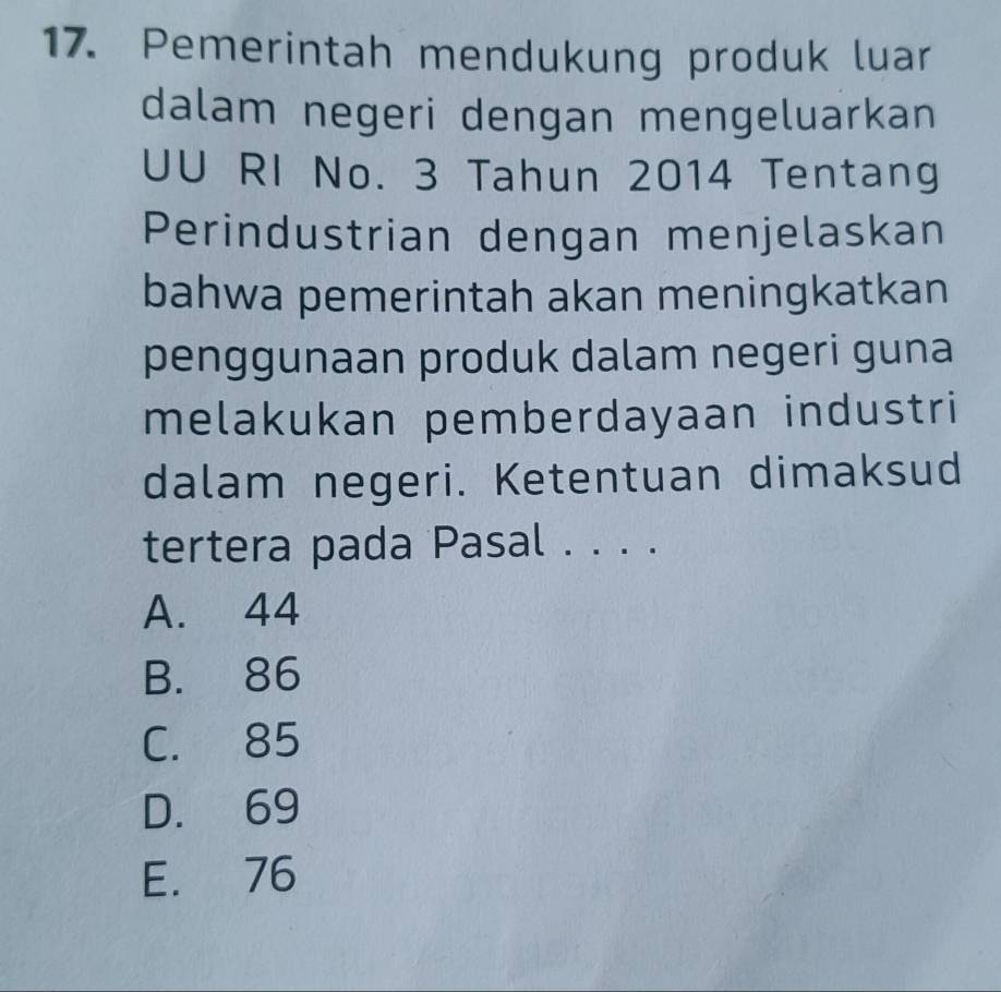 Pemerintah mendukung produk luar
dalam negeri dengan mengeluarkan
UU RI No. 3 Tahun 2014 Tentang
Perindustrian dengan menjelaskan
bahwa pemerintah akan meningkatkan
penggunaan produk dalam negeri guna
melakukan pemberdayaan industri
dalam negeri. Ketentuan dimaksud
tertera pada Pasal . . . .
A. 44
B. 86
C. 85
D. 69
E. 76