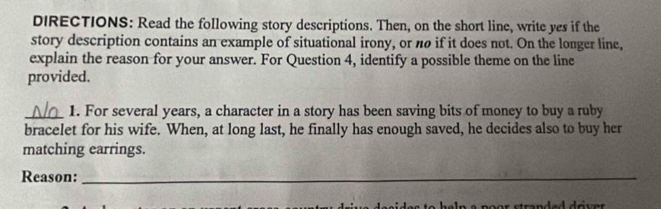 DIRECTIONS: Read the following story descriptions. Then, on the short line, write yes if the 
story description contains an example of situational irony, or nø if it does not. On the longer line, 
explain the reason for your answer. For Question 4, identify a possible theme on the line 
provided. 
_1. For several years, a character in a story has been saving bits of money to buy a ruby 
bracelet for his wife. When, at long last, he finally has enough saved, he decides also to buy her 
matching earrings. 
Reason:_ 
r strandad driver