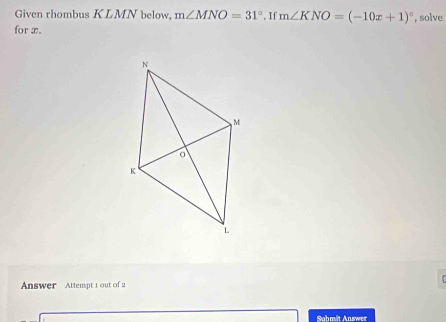 Given rhombus KLMN below, m∠ MNO=31° , If m∠ KNO=(-10x+1)^circ  , solve 
for x. 
Answer Attempt 1 out of 2 
Submit Answer