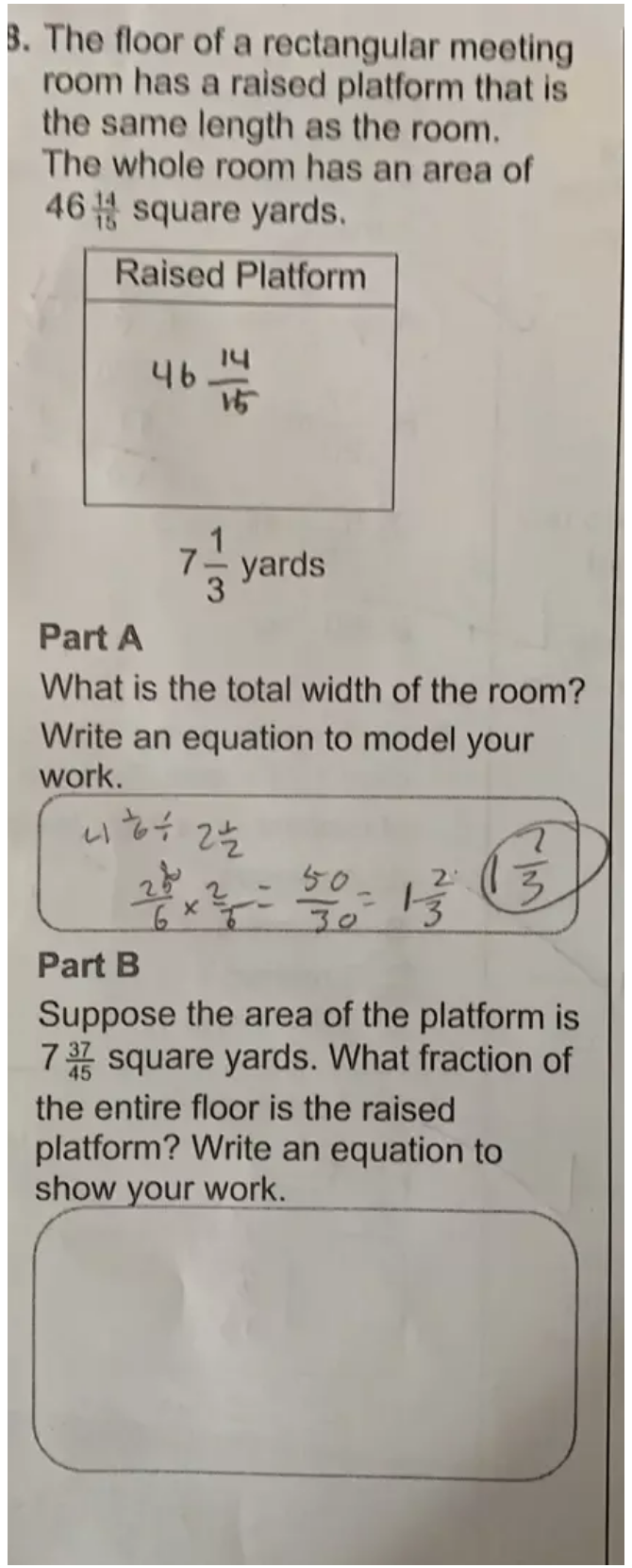 The floor of a rectangular meeting 
room has a raised platform that is 
the same length as the room. 
The whole room has an area of
46 14/15  squa are yards. 
Raised Platform
7 1/3 .
yards
Part A 
What is the total width of the room? 
Write an equation to model your 
work. 
Part B 
Suppose the area of the platform is
7 37/45  square yards. What fraction of 
the entire floor is the raised 
platform? Write an equation to 
show your work.