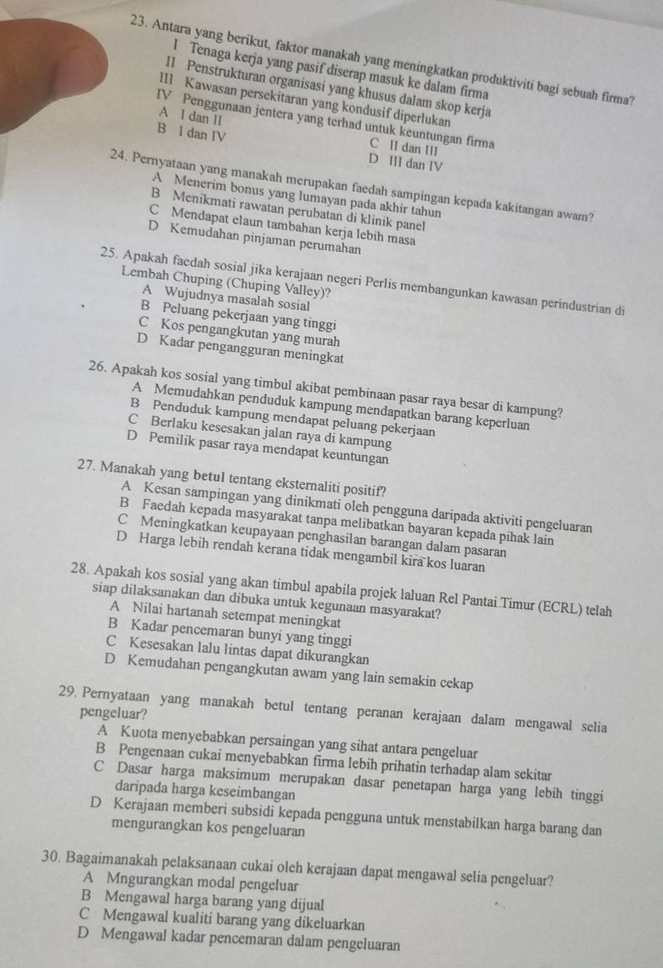 Antara yang berikut, faktor manakah yang meningkatkan produktiviti bagi sebuah firma?
I Tenaga kerja yang pasif diserap masuk ke dalam firma
I1 Penstrukturan organisasi yang khusus dalam skop kerja
II1 Kawasan persekitaran yang kondusif diperlukan
A l dan II
IV Penggunaan jentera yang terhad untuk keuntungan firma
B i dan IV D III dan IV
C II dan III
24. Pernyataan yang manakah merupakan faedah sampingan kepada kakitangan awam?
A Menerim bonus yang lumayan pada akhir tahun
B Menikmati rawatan perubatan di klinik panel
C Mendapat elaun tambahan kerja lebih masa
D Kemudahan pinjaman perumahan
25. Apakah faedah sosial jika kerajaan negeri Perlis membangunkan kawasan perindustrian di
Lembah Chuping (Chuping Valley)?
A Wujudnya masalah sosial
B Peluang pekerjaan yang tinggi
C Kos pengangkutan yang murah
D Kadar pengangguran meningkat
26. Apakah kos sosial yang timbul akibat pembinaan pasar raya besar di kampung?
A Memudahkan penduduk kampung mendapatkan barang keperluan
B Penduduk kampung mendapat peluang pekerjaan
C Berlaku kesesakan jalan raya di kampung
D Pemilik pasar raya mendapat keuntungan
27. Manakah yang betul tentang eksternaliti positif?
A Kesan sampingan yang dinikmati oleh pengguna daripada aktiviti pengeluaran
B Faedah kepada masyarakat tanpa melibatkan bayaran kepada pihak lain
C Meningkatkan keupayaan penghasilan barangan dalam pasaran
D Harga lebih rendah kerana tidak mengambil kira kos luaran
28. Apakah kos sosial yang akan timbul apabila projek laluan Rel Pantai Timur (ECRL) telah
siap dilaksanakan dan dibuka untuk kegunaan masyarakat?
A Nilai hartanah setempat meningkat
B Kadar pencemaran bunyi yang tinggi
C Kesesakan lalu lintas dapat dikurangkan
D Kemudahan pengangkutan awam yang lain semakin cekap
29. Pernyataan yang manakah betul tentang peranan kerajaan dalam mengawal selia pengeluar?
A Kuota menyebabkan persaingan yang sihat antara pengeluar
B Pengenaan cukai menyebabkan firma lebih prihatin terhadap alam sekitar
C Dasar harga maksimum merupakan dasar penetapan harga yang lebih tinggi
daripada harga keseimbangan
D Kerajaan memberi subsidi kepada pengguna untuk menstabilkan harga barang dan
mengurangkan kos pengeluaran
30. Bagaimanakah pelaksanaan cukai oleh kerajaan dapat mengawal selia pengeluar?
A Mngurangkan modal pengeluar
B Mengawal harga barang yang dijual
C Mengawal kualiti barang yang dikeluarkan
D Mengawal kadar pencemaran dalam pengeluaran