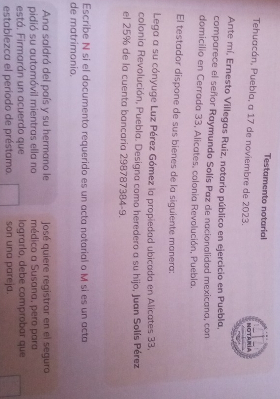 Testamento notarial 
Tehuacán, Puebla, a 17 de noviembre de 2023. 
Notaría 
Ante mí, Ernesto Villegas Ruiz, notario público en ejercicio en Puebla, 
comparece el señor Raymundo Solís Paz de nacionalidad mexicana, con 
domicilio en Cerrada 33, Alicates, colonia Revolución, Puebla. 
El testador dispone de sus bienes de la siguiente manera: 
Lega a su cónyuge Luz Pérez Gómez la propiedad ubicada en Alicates 33, 
colonia Revolución, Puebla. Designa como heredero a su hijo, Juan Solís Pérez 
el 25% de la cuenta bancaria 298787384-9. 
Escribe N si el documento requerido es un acta notarial o M si es un acta 
de matrímonio. 
Ana saldrá del país y su hermano le José quiere registrar en el seguro 
pidió su automóvil mientras ella no médico a Susana, pero para 
está. Firmarán un acuerdo que lograrlo, debe comprobar que 
establezca el periodo de préstamo. son una pareja.