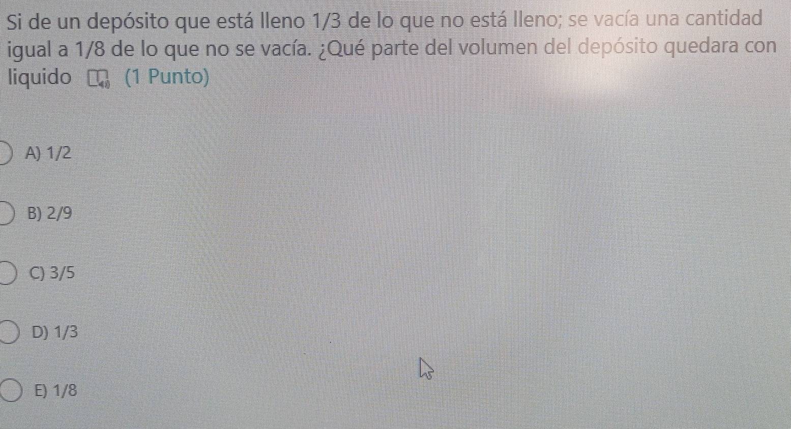 Si de un depósito que está lleno 1/3 de lo que no está lleno; se vacía una cantidad
igual a 1/8 de lo que no se vacía. ¿Qué parte del volumen del depósito quedara con
liquido (1 Punto)
A) 1/2
B) 2/9
C) 3/5
D) 1/3
E) 1/8