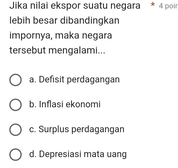 Jika nilai ekspor suatu negara * 4 poir
lebih besar dibandingkan
impornya, maka negara
tersebut mengalami...
a. Defisit perdagangan
b. Inflasi ekonomi
c. Surplus perdagangan
d. Depresiasi mata uang