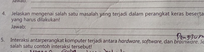 Jawab._ 
_ 
4. Jelaskan mengenai salah satu masalah yang terjadi dalam perangkat keras beserta 
yang harus dilakukan! 
Jawab:_ 
_ 
5. Interaksi antarperangkat komputer terjadi antara hardware, software, dan brainware. Je 
salah satu contoh interaksi tersebut!