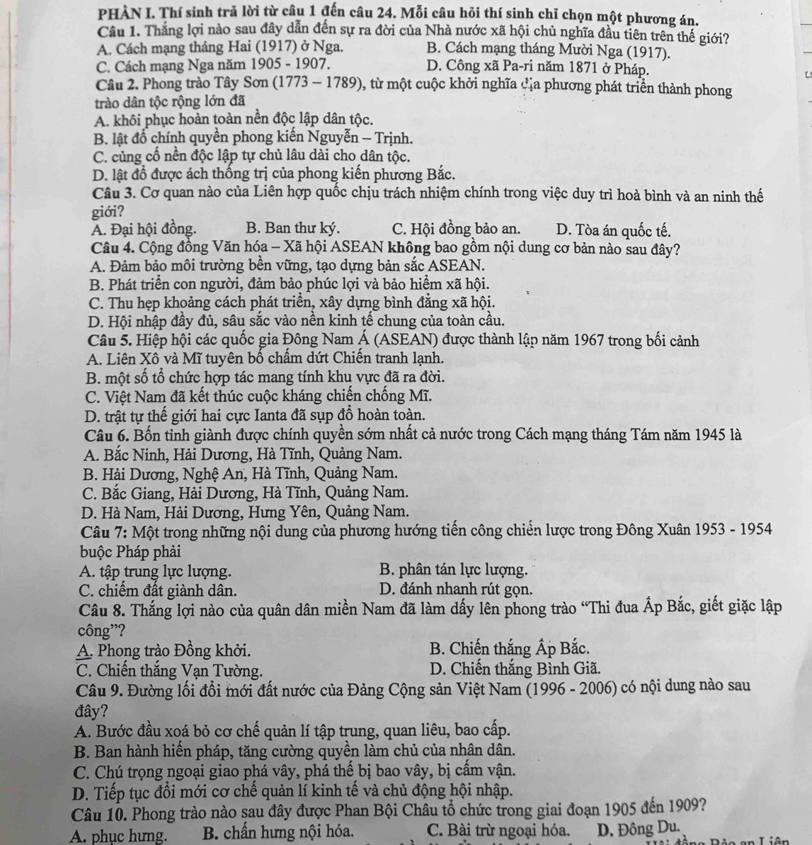 PHẢN I. Thí sinh trả lời từ câu 1 đến câu 24. Mỗi câu hỏi thí sinh chỉ chọn một phương án.
Câu 1. Thắng lợi nào sau đây dẫn đến sự ra đời của Nhà nước xã hội chủ nghĩa đầu tiên trên thế giới?
A. Cách mạng tháng Hai (1917) ở Nga. B. Cách mạng tháng Mười Nga (1917).
C. Cách mạng Nga năm 1905 - 1907. D. Công xã Pa-ri năm 1871 ở Pháp.
Câu 2. Phong trào Tây Sơn (1773 - 1789), từ một cuộc khởi nghĩa đủa phương phát triển thành phong
trào dân tộc rộng lớn đã
A. khôi phục hoàn toàn nền độc lập dân tộc.
B. lật đổ chính quyền phong kiến Nguyễn - Trịnh.
C. củng cố nền độc lập tự chủ lâu dài cho dân tộc.
D. lật đồ được ách thống trị của phong kiến phương Bắc.
Câu 3. Cơ quan nào của Liên hợp quốc chịu trách nhiệm chính trong việc duy trì hoà bình và an ninh thế
giới?
A. Đại hội đồng. B. Ban thư ký. C. Hội đồng bảo an. D. Tòa án quốc tế.
Câu 4. Cộng đồng Văn hóa - Xã hội ASEAN không bao gồm nội dung cơ bản nào sau đây?
A. Đảm bảo môi trường bền vững, tạo dựng bản sắc ASEAN.
B. Phát triển con người, đảm bảo phúc lợi và bảo hiểm xã hội.
C. Thu hẹp khoảng cách phát triển, xây dựng bình đẳng xã hội.
D. Hội nhập đầy đủ, sâu sắc vào nền kinh tế chung của toàn cầu.
Câu 5. Hiệp hội các quốc gia Đông Nam Á (ASEAN) được thành lập năm 1967 trong bối cảnh
A. Liên Xô và Mĩ tuyên bố chấm dứt Chiến tranh lạnh.
B. một số tổ chức hợp tác mang tính khu vực đã ra đời.
C. Việt Nam đã kết thúc cuộc kháng chiến chống Mĩ.
D. trật tự thế giới hai cực Ianta đã sụp đổ hoàn toàn.
Câu 6. Bốn tỉnh giành được chính quyền sớm nhất cả nước trong Cách mạng tháng Tám năm 1945 là
A. Bắc Ninh, Hải Dương, Hà Tĩnh, Quảng Nam.
B. Hải Dương, Nghệ An, Hà Tĩnh, Quảng Nam.
C. Bắc Giang, Hải Dương, Hà Tĩnh, Quảng Nam.
D. Hà Nam, Hải Dương, Hưng Yên, Quảng Nam.
Câu 7: Một trong những nội dung của phương hướng tiến công chiến lược trong Đông Xuân 1953 - 1954
buộc Pháp phải
A. tập trung lực lượng. B. phân tán lực lượng.
C. chiếm đất giành dân. D. đánh nhanh rút gọn.
Câu 8. Thắng lợi nào của quân dân miền Nam đã làm dấy lên phong trào “Thi đua Ấp Bắc, giết giặc lập
công”?
A. Phong trào Đồng khởi. B. Chiến thắng Ấp Bắc.
C. Chiến thắng Vạn Tường. D. Chiến thắng Bình Giã.
Câu 9. Đường lối đổi mới đất nước của Đảng Cộng sản Việt Nam (1996 - 2006) có nội dung nào sau
đây?
A. Bước đầu xoá bỏ cơ chế quản lí tập trung, quan liêu, bao cấp.
B. Ban hành hiến pháp, tăng cường quyền làm chủ của nhân dân.
C. Chú trọng ngoại giao phá vây, phá thế bị bao vây, bị cấm vận.
D. Tiếp tục đổi mới cơ chế quản lí kinh tế và chủ động hội nhập.
Câu 10. Phong trào nào sau đây được Phan Bội Châu tổ chức trong giai đoạn 1905 đến 1909?
A. phục hưng.  B. chấn hưng nội hóa. C. Bài trừ ngoại hóa. D. Đông Du.