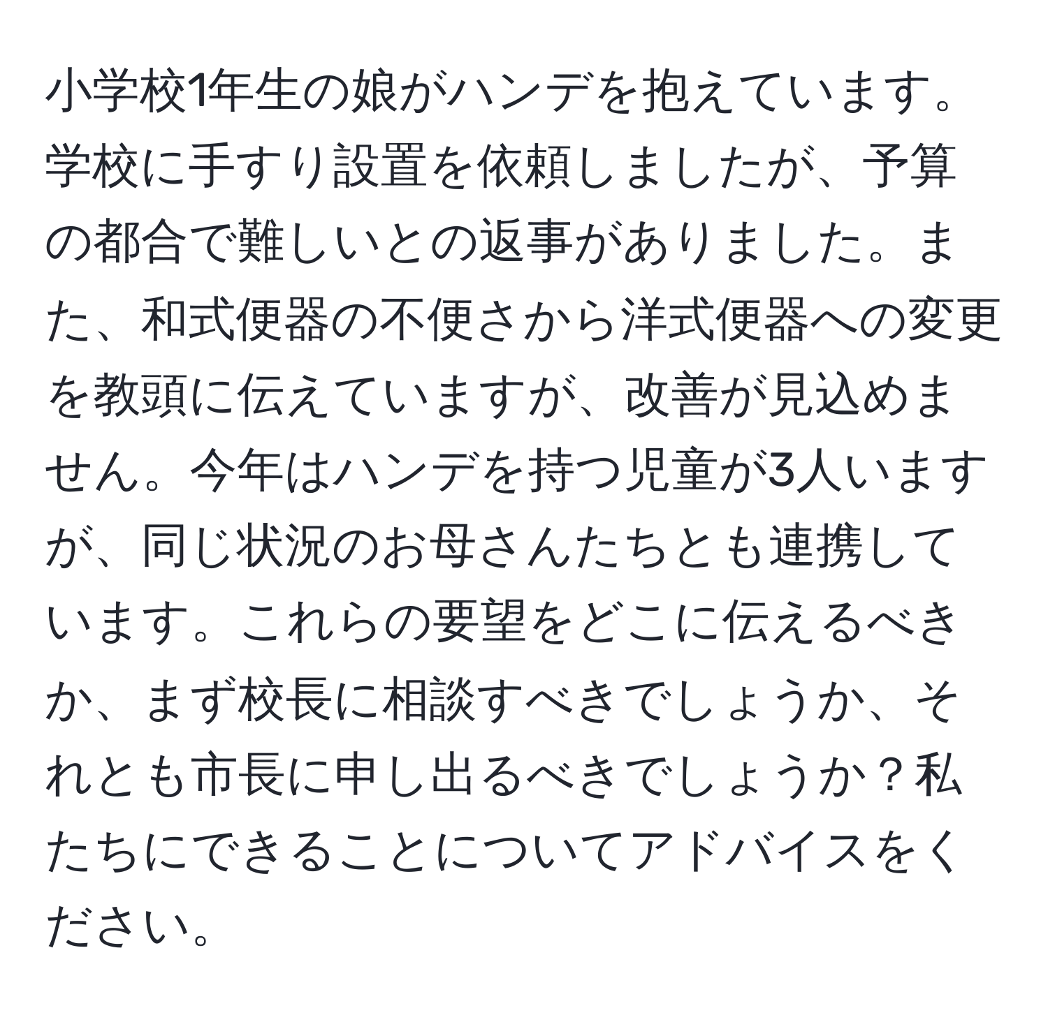 小学校1年生の娘がハンデを抱えています。学校に手すり設置を依頼しましたが、予算の都合で難しいとの返事がありました。また、和式便器の不便さから洋式便器への変更を教頭に伝えていますが、改善が見込めません。今年はハンデを持つ児童が3人いますが、同じ状況のお母さんたちとも連携しています。これらの要望をどこに伝えるべきか、まず校長に相談すべきでしょうか、それとも市長に申し出るべきでしょうか？私たちにできることについてアドバイスをください。