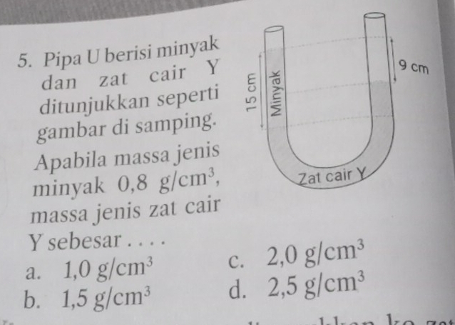 Pipa U berisi minyak
dan zat cair Y
ditunjukkan seperti 
gambar di samping.
Apabila massa jenis
minyak 0,8g/cm^3, 
massa jenis zat cair
Y sebesar . . . .
a. 1,0g/cm^3 C. 2,0g/cm^3
b. 1,5g/cm^3
d. 2,5g/cm^3