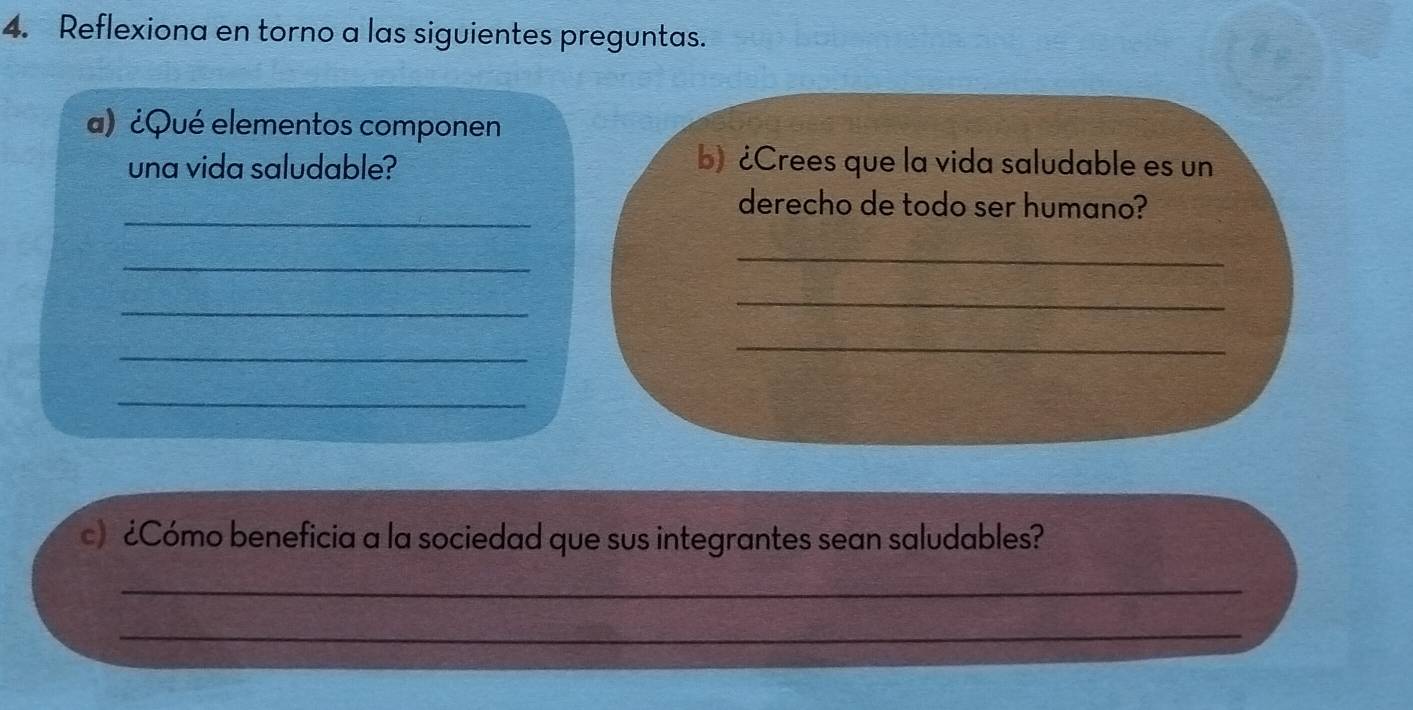 Reflexiona en torno a las siguientes preguntas. 
a) ¿Qué elementos componen 
una vida saludable? 
b) ¿Crees que la vida saludable es un 
_ 
derecho de todo ser humano? 
_ 
_ 
_ 
_ 
_ 
_ 
_ 
c) ¿Cómo beneficia a la sociedad que sus integrantes sean saludables? 
_ 
_