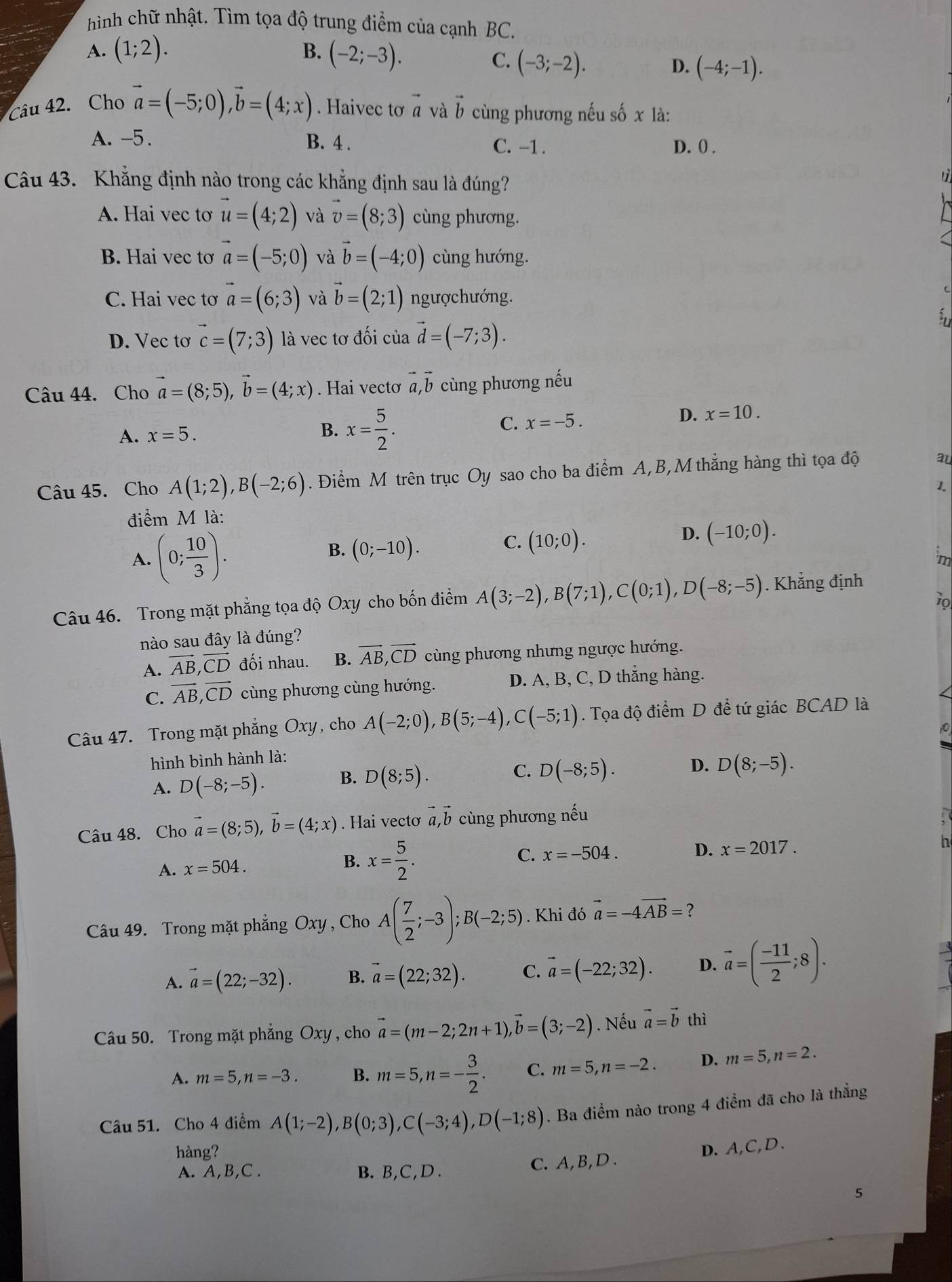 hình chữ nhật. Tìm tọa độ trung điểm của cạnh BC.
B.
A. (1;2). (-2;-3). C. (-3;-2).
D. (-4;-1).
Câu 42. Cho vector a=(-5;0),vector b=(4;x). Haivec tơ vector a và vector b cùng phương nếu số x là:
A. -5. B. 4 . C. -1 . D. 0 .
Câu 43. Khẳng định nào trong các khẳng định sau là đúng?
tì
A. Hai vec tơ vector u=(4;2) và vector v=(8;3) cùng phương.
B. Hai vec tơ vector a=(-5;0) và vector b=(-4;0) cùng hướng.
C. Hai vec tơ vector a=(6;3) và vector b=(2;1) ngượchướng.
D. Vec tơ vector c=(7;3) là vec tơ đối của vector d=(-7;3).
Câu 44. Cho vector a=(8;5),vector b=(4;x). Hai vectơ vector a,vector b cùng phương nếu
A. x=5. B. x= 5/2 .
C. x=-5.
D. x=10.
Câu 45. Cho A(1;2),B(-2;6). Điểm M trên trục Oy sao cho ba điểm A,B,M thắng hàng thì tọa độ
au
điểm M là: 1.
B.
C.
A. (0; 10/3 ). (0;-10). (10;0).
D. (-10;0).
m
10
Câu 46. Trong mặt phẳng tọa độ Oxy cho bốn điểm A(3;-2),B(7;1),C(0;1),D(-8;-5). Khẳng định
nào sau đây là đúng?
A. vector AB,vector CD đối nhau. B. vector AB,vector CD cùng phương nhưng ngược hướng.
C. vector AB,vector CD cùng phương cùng hướng. D. A, B, C, D thắng hàng.
Câu 47. Trong mặt phẳng Oxy, cho A(-2;0),B(5;-4),C(-5;1). Tọa độ điểm D để tứ giác BCAD là
hình bình hành là:
A. D(-8;-5).
C.
B. D(8;5). D(-8;5).
D. D(8;-5).
Câu 48. Cho vector a=(8;5),vector b=(4;x). Hai vectơ vector a,vector b cùng phương nếu
A. x=504. B. x= 5/2 . C. x=-504.
D. x=2017. n
Câu 49. Trong mặt phẳng Oxy , Cho A( 7/2 ;-3);B(-2;5). Khi đó vector a=-4vector AB= ?
A. vector a=(22;-32). B. vector a=(22;32). C. vector a=(-22;32). D. vector a=( (-11)/2 ;8).
Câu 50. Trong mặt phẳng Oxy , cho vector a=(m-2;2n+1),vector b=(3;-2). Nếu vector a=vector b thì
A. m=5,n=-3. B. m=5,n=- 3/2 . C. m=5,n=-2. D. m=5,n=2.
Câu 51. Cho 4 điểm A(1;-2),B(0;3),C(-3;4),D(-1;8). Ba điểm nào trong 4 điểm đã cho là thẳng
hàng?
D. A,C,D .
A. A,B,C . B. B,C,D . C. A, B, D .
5