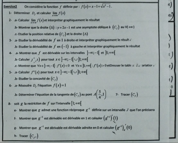 On considère la fonction ∫ définie par : f(x)=x-1+sqrt(x^2-1).
1- Déterminer D_f et calculer limlimits _xto +∈fty f(x)
2- .a- Calculer limlimits _xto ∈fty f(x) et interpréter graphiquement le résultat
.b- Montrer que la droite (Δ) : y=2x-1 est une asymptote oblique à (c_t) au V(+∈fty ).c- Etudier la position relative de (c_r) et la droite (Δ)
3- .a- Etudier la dérivabilité de fen 1 à droite et interpréter graphiquement le résult 
.b- Etudier la dérivabilité de fen(-1) à gauche et interpréter graphiquement le résultat   
4- a- Montrer que  est dérivable sur les intervalles ]-∈fty ;-1[ et ]1;+∈fty [.b- Calculer J',x) pour tout x∈ ]-∈fty ;-1[∪ ]1;+∈fty [.c- Montrer que forall x∈ ]-∈fty ;-1[∵ f'(x)<0</tex> et forall x∈ ]1;+∈fty [∵ f'(x)>0 etDresser le table  d e rariation .
5- .a- Calculer f''(x) pour tout x∈ ]-∈fty ;-1[∪ ]1;+∈fty [.b- Etudier la concavité de (c_f)
6- .a- Résoudre D l'équation f(x)=1
b- Déterminer l'équation de la tangente de (C_f) au pont A( 5/4 ,1) 7- Tracer (c_f)
8- soit la restriction de ∫ sur l'intervalle [1;+∈fty [
e- Montrer que g admet une fonction réciproque g^(-1) définie sur un intervalle J que l'on précisera
f- Montrer que g^(-1) est dérivable est dérivable en 1 et calculer (g^(k-1))'(1)
g- Montrer que g^(-1) est dérivable est dérivable adroite en 0 et calculer (g^(-1))_d'(0)
h- Tracer (C_r')