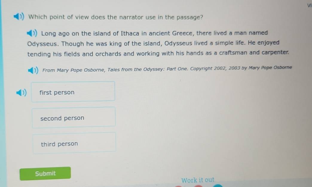 VI
Which point of view does the narrator use in the passage?
Long ago on the island of Ithaca in ancient Greece, there lived a man named
Odysseus. Though he was king of the island, Odysseus lived a simple life. He enjoyed
tending his fields and orchards and working with his hands as a craftsman and carpenter.
From Mary Pope Osborne, Tales from the Odyssey: Part One. Copyright 2002, 2003 by Mary Pope Osborne
first person
second person
third person
Submit
Work it out