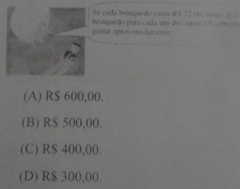 Se cada brinquedo custa R$ 32,00, então, por
brinquedo para cada um dos meus 15 sobrin 
gastar aprox imadamente...
(A) R$ 600,00.
(B) R$ 500,00.
(C) R$ 400,00.
(D) R$ 300,00.