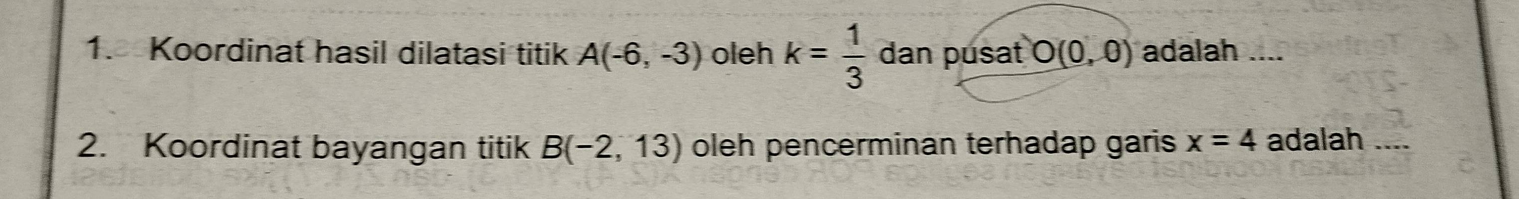 Koordinat hasil dilatasi titik A(-6,-3) oleh k= 1/3  dan pusat O(0,0) adalah .... 
2. Koordinat bayangan titik B(-2,13) oleh pencerminan terhadap garis x=4 adalah_