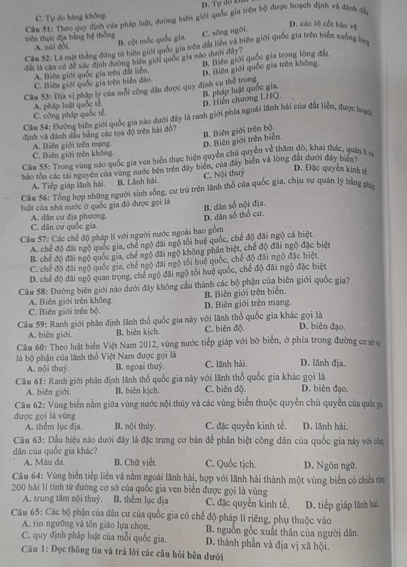 D. Tự đô kh
C. Tự do hàng không.
Câu 51: Theo quy định của pháp luật, đường biên giới quốc gia trên bộ được hoạch định và đánh đâ
D. các lô cốt báo vệ
trên thực địa bằng hệ thống
A. núi đồi. B. cột mốc quốc gia. C. sông ngòi.
Cầu 52: Là mặt thẳng đứng từ biên giới quốc gia trên đất liền và biên giới quốc gia trên biển xuống lòng
đắt là căn cử để xác định đường biên giới quốc gia nào dưới đây?
A. Biên giới quốc gia trên đất liền. B. Biên giới quốc gia trong lòng đất,
C. Biên giới quốc gia trên biển đảo. D. Biên giới quốc gia trên không.
Câu 53: Địa vị pháp lý của mỗi công dân được quy định cụ thể trong
B. pháp luật quốc gia.
A. pháp luật quốc tế.
D. Hiến chương LHQ.
C. công pháp quốc tế.
Cầu 54: Đường biện giới quốc gia nào dưới đây là ranh giới phía ngoài lãnh hải của đất liễn, được hưoạ
định và đánh dầu bằng các tọa độ trên hải đồ?
B. Biên giới trên bộ.
A. Biên giới trên mạng.
D. Biên giới trên biển.
C. Biên giới trên không.
Cầu 55: Trong vùng nào quốc gia ven biển thực hiện quyền chủ quyền về thăm đò, khai thác, quản lí và
bo tồn các tải nguyên của vùng nước bên trên đây biển, của đây biển và lòng đất dưới đáy biển?
A. Tiếp giáp lãnh hải. B. Lãnh hải. C. Nội thuỷ
D. Đặc quyền kinh tế
Câu 56: Tổng hợp những người sinh sống, cư trú trên lãnh thổ của quốc gia, chịu sự quản lý bằng pháp
luật của nhà nước ở quốc gia đó được gọi là
B. dân số nội địa.
A. dân cư địa phương.
D. dân số thổ cư.
C. dân cư quốc gia.
Câu 57: Các chế độ pháp lí với người nước ngoài bao gồm
A. chế độ đãi ngộ quốc gia, chể ngộ đãi ngộ tối huệ quốc, chế độ đãi ngộ cá biệt.
B. chế độ đãi ngộ quốc gia, chế ngộ đãi ngộ không phân biệt, chế độ đãi ngộ đặc biệt
C. chế độ đãi ngộ quốc gia, chế ngộ đãi ngộ tối huệ quốc, chế độ đãi ngộ đặc biệt.
D. chế độ đãi ngộ quan trọng, chế ngộ đãi ngộ tối huệ quốc, chế độ đãi ngộ đặc biệt
Câu 58: Đường biên giới nào dưới đây không cấu thành các bộ phận của biên giới quốc gia?
A. Biên giới trên không. B. Biên giới trên biển.
C. Biên giới trên bộ. D. Biên giới trên mạng.
Câu 59: Ranh giới phân định lãnh thổ quốc gia này với lãnh thổ quốc gia khác gọi là
A. biên giới. B. biên kịch. C. biên độ.
D. biên đạo.
Câu 60: Theo luật biển Việt Nam 2012, vùng nước tiếp giáp với bờ biển, ở phía trong đường cơ sở vi
là bộ phận của lãnh thổ Việt Nam được gọi là D. lãnh địa.
A. nội thuỷ. B. ngoại thuỷ. C. lãnh hài.
Câu 61: Ranh giới phân định lãnh thổ quốc gia này với lãnh thổ quốc gia khác gọi là
A. biên giới. B. biên kịch. C. biên độ. D. biên đạo.
Câu 62: Vùng biển nằm giữa vùng nước nội thủy và các vùng biển thuộc quyền chủ quyền của quốc ga
được gọi là vùng
A. thểm lục địa. B. nội thủy. C. đặc quyền kinh tế. D. lãnh hải.
Cầu 63: Dấu hiệu nào dưới đây là đặc trưng cơ bản để phân biệt công dân của quốc gia này với công
dân của quốc gia khác?
A. Màu da. B. Chữ viết. C. Quốc tịch. D. Ngôn ngữ.
Câu 64: Vùng biển tiếp liền và nằm ngoài lãnh hải, hợp với lãnh hải thành một vùng biển có chiều rng
200 hải lí tính từ đường cơ sở của quốc gia ven biển được gọi là vùng
A. trung tâm nội thuỷ. B. thểm lục địa C. đặc quyền kinh tế. D. tiếp giáp lãnh hải.
Câu 65: Các bộ phận của dân cư của quốc gia có chế độ pháp lí riêng, phụ thuộc vào
A. tin ngưỡng và tôn giáo lựa chọn. B. nguồn gốc xuất thân của người dân.
C. quy định pháp luật của mỗi quốc gia. D. thành phần và địa vị xã hội.
Câu 1: Đọc thông tin và trả lời các câu hỏi bên dưới