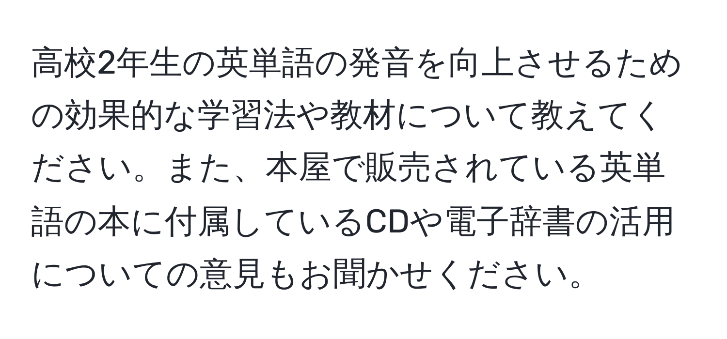 高校2年生の英単語の発音を向上させるための効果的な学習法や教材について教えてください。また、本屋で販売されている英単語の本に付属しているCDや電子辞書の活用についての意見もお聞かせください。