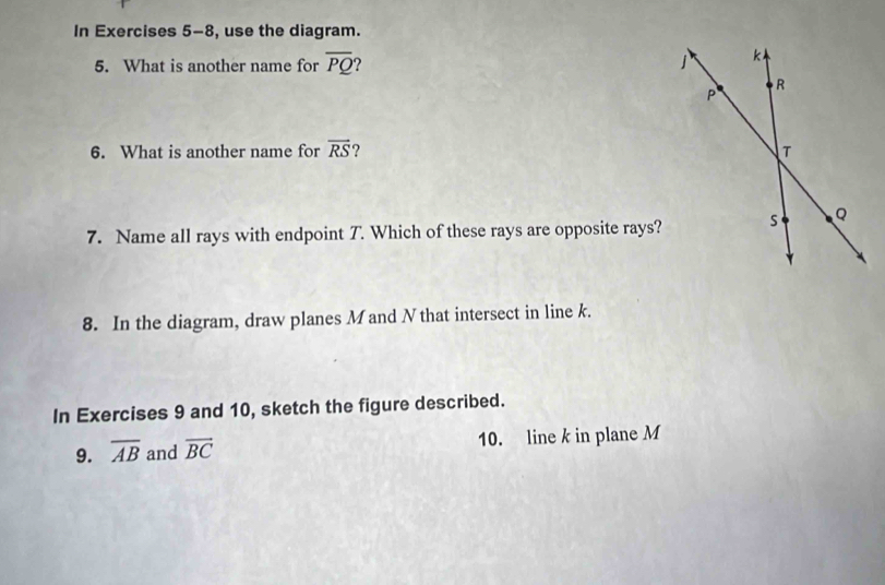 In Exercises 5-8, use the diagram. 
5. What is another name for overline PQ ? 
6. What is another name for vector RS ? 
7. Name all rays with endpoint T. Which of these rays are opposite rays? 
8. In the diagram, draw planes M and Nthat intersect in line k. 
In Exercises 9 and 10, sketch the figure described. 
9. overline AB and overline BC 10. line k in plane M